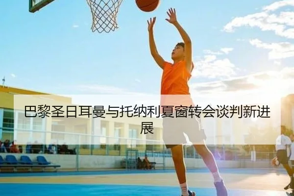 巴黎圣日耳曼与托纳利夏窗转会谈判新进展
